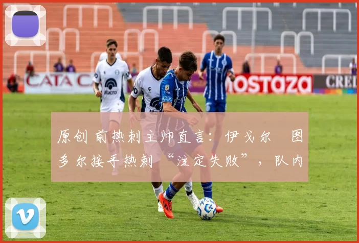 原创 前热刺主帅直言:伊戈尔・图多尔接手热刺 “注定失败”,队内氛围 “ toxic 至极”