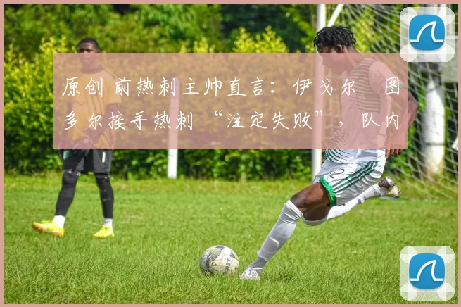 原创 前热刺主帅直言:伊戈尔・图多尔接手热刺 “注定失败”,队内氛围 “ toxic 至极”