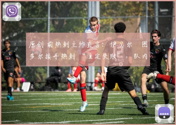 原创 前热刺主帅直言:伊戈尔・图多尔接手热刺 “注定失败”,队内氛围 “ toxic 至极”