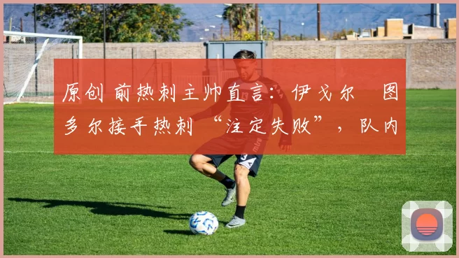 原创 前热刺主帅直言:伊戈尔・图多尔接手热刺 “注定失败”,队内氛围 “ toxic 至极”