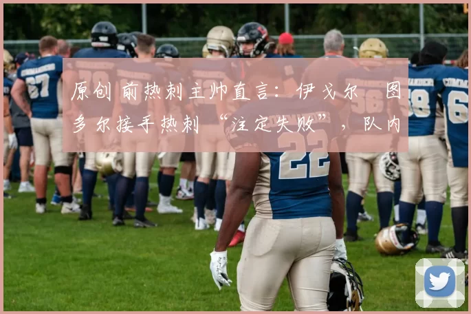 原创 前热刺主帅直言:伊戈尔・图多尔接手热刺 “注定失败”,队内氛围 “ toxic 至极”