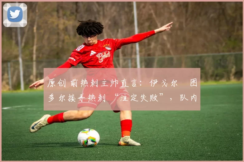 原创 前热刺主帅直言:伊戈尔・图多尔接手热刺 “注定失败”,队内氛围 “ toxic 至极”