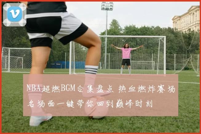 NBA超燃BGM合集盘点 热血燃炸赛场名场面一键带你回到巅峰时刻