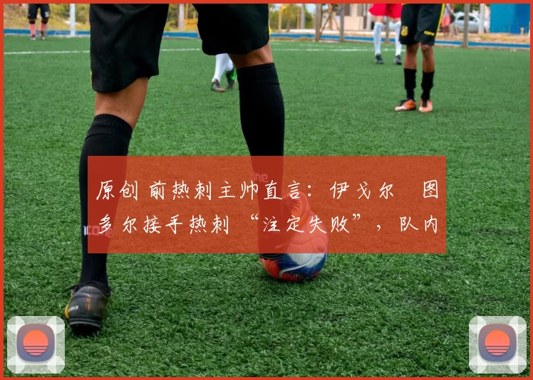 原创 前热刺主帅直言:伊戈尔・图多尔接手热刺 “注定失败”,队内氛围 “ toxic 至极”