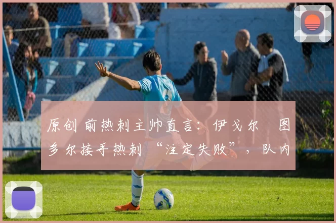 原创 前热刺主帅直言:伊戈尔・图多尔接手热刺 “注定失败”,队内氛围 “ toxic 至极”