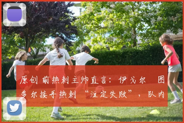 原创 前热刺主帅直言：伊戈尔・图多尔接手热刺 “注定失败”，队内氛围 “ toxic 至极”