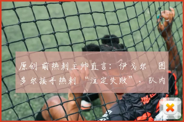 原创 前热刺主帅直言:伊戈尔・图多尔接手热刺 “注定失败”,队内氛围 “ toxic 至极”