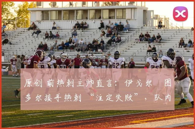 原创 前热刺主帅直言：伊戈尔・图多尔接手热刺 “注定失败”，队内氛围 “ toxic 至极”