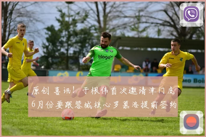 原创 喜讯!于根伟首次邀请津门虎6月份要跟蓉城核心罗慕洛提前签约,值得期待