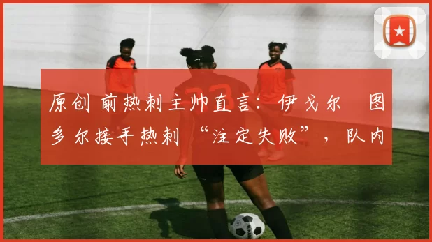 原创 前热刺主帅直言:伊戈尔・图多尔接手热刺 “注定失败”,队内氛围 “ toxic 至极”