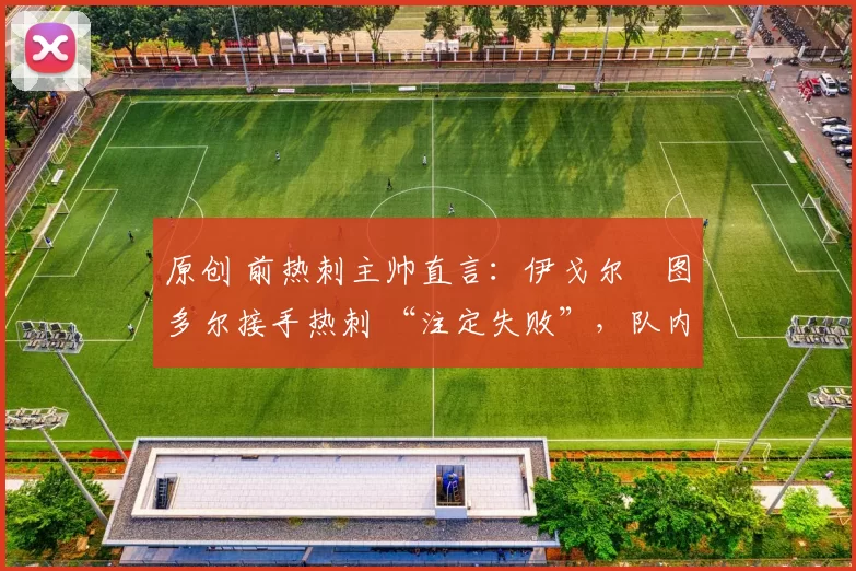 原创 前热刺主帅直言:伊戈尔・图多尔接手热刺 “注定失败”,队内氛围 “ toxic 至极”