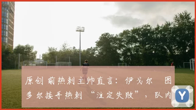 原创 前热刺主帅直言:伊戈尔・图多尔接手热刺 “注定失败”,队内氛围 “ toxic 至极”