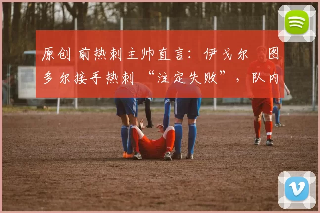 原创 前热刺主帅直言:伊戈尔・图多尔接手热刺 “注定失败”,队内氛围 “ toxic 至极”