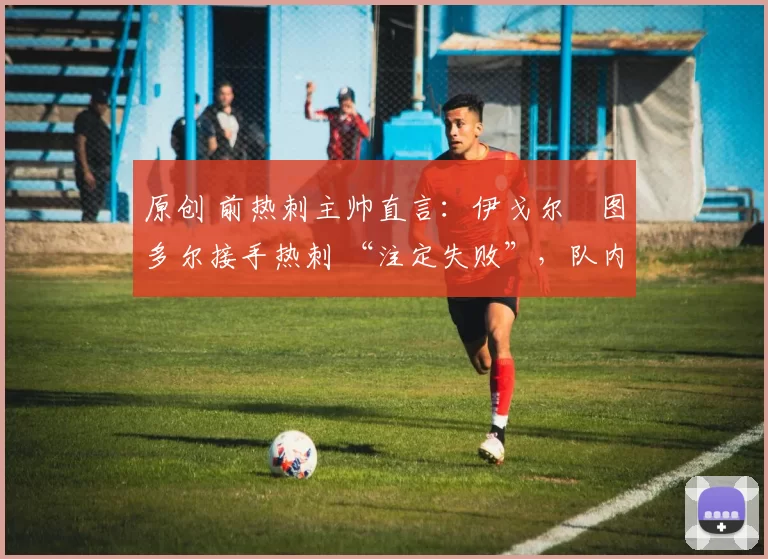 原创 前热刺主帅直言:伊戈尔・图多尔接手热刺 “注定失败”,队内氛围 “ toxic 至极”