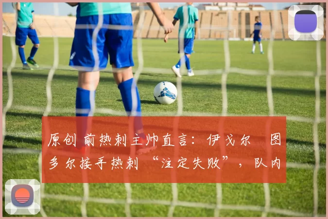 原创 前热刺主帅直言:伊戈尔・图多尔接手热刺 “注定失败”,队内氛围 “ toxic 至极”