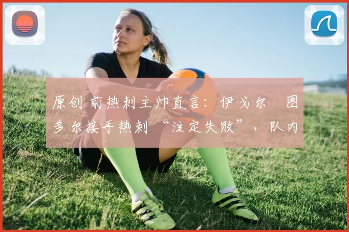 原创 前热刺主帅直言:伊戈尔・图多尔接手热刺 “注定失败”,队内氛围 “ toxic 至极”