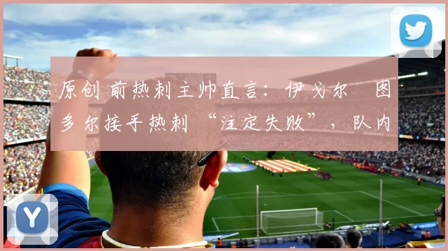 原创 前热刺主帅直言：伊戈尔・图多尔接手热刺 “注定失败”，队内氛围 “ toxic 至极”