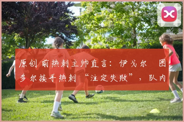 原创 前热刺主帅直言:伊戈尔・图多尔接手热刺 “注定失败”,队内氛围 “ toxic 至极”