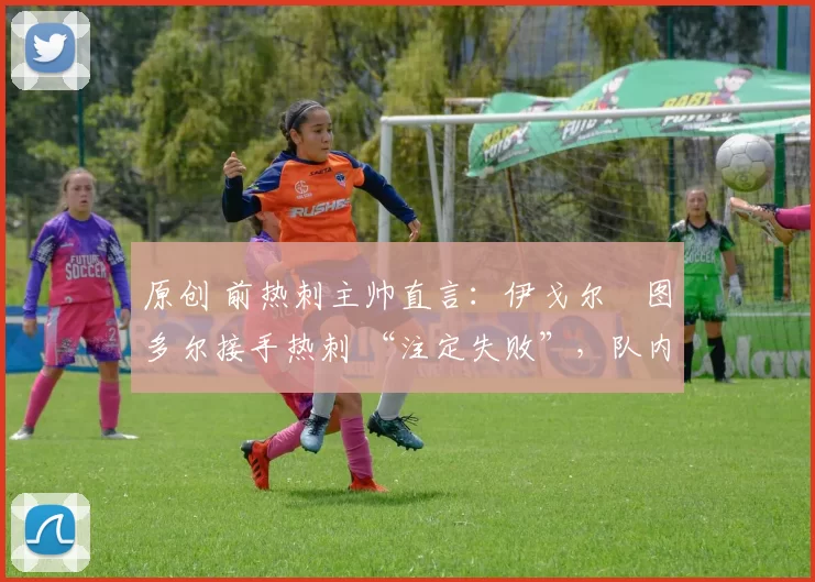 原创 前热刺主帅直言:伊戈尔・图多尔接手热刺 “注定失败”,队内氛围 “ toxic 至极”