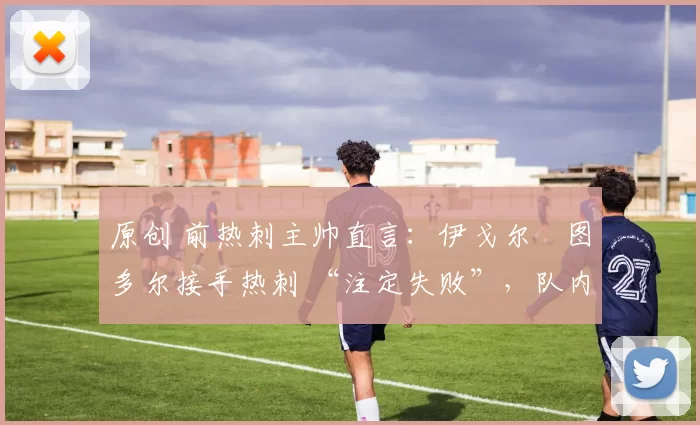 原创 前热刺主帅直言：伊戈尔・图多尔接手热刺 “注定失败”，队内氛围 “ toxic 至极”