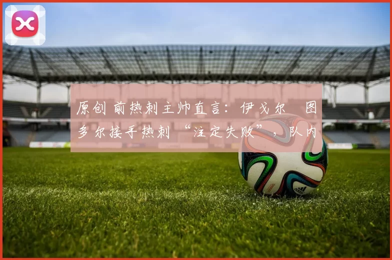 原创 前热刺主帅直言:伊戈尔・图多尔接手热刺 “注定失败”,队内氛围 “ toxic 至极”