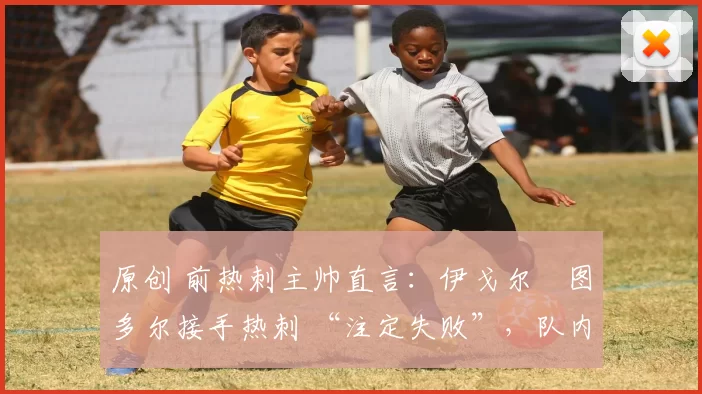 原创 前热刺主帅直言:伊戈尔・图多尔接手热刺 “注定失败”,队内氛围 “ toxic 至极”