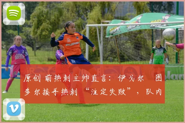 原创 前热刺主帅直言:伊戈尔・图多尔接手热刺 “注定失败”,队内氛围 “ toxic 至极”