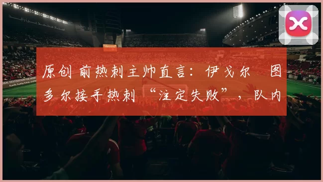 原创 前热刺主帅直言：伊戈尔・图多尔接手热刺 “注定失败”，队内氛围 “ toxic 至极”