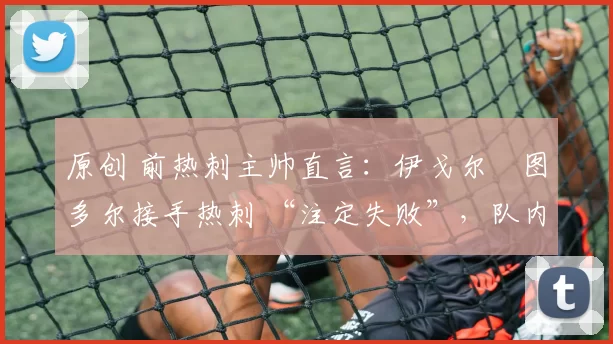 原创 前热刺主帅直言:伊戈尔・图多尔接手热刺 “注定失败”,队内氛围 “ toxic 至极”