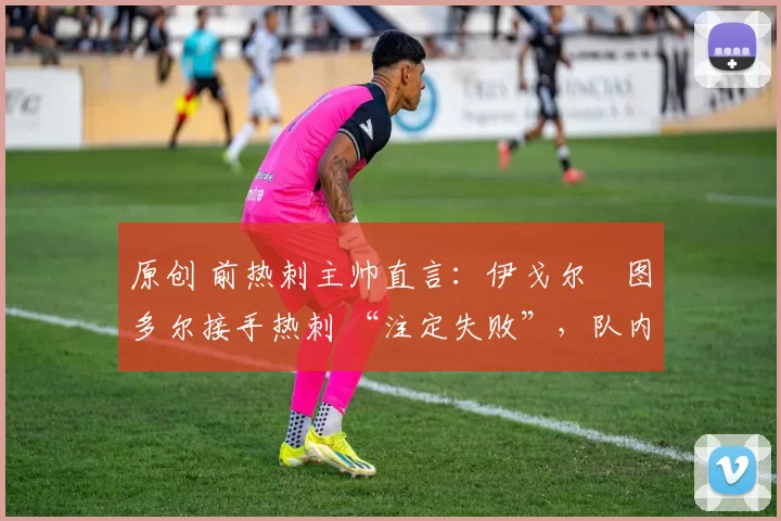 原创 前热刺主帅直言:伊戈尔・图多尔接手热刺 “注定失败”,队内氛围 “ toxic 至极”