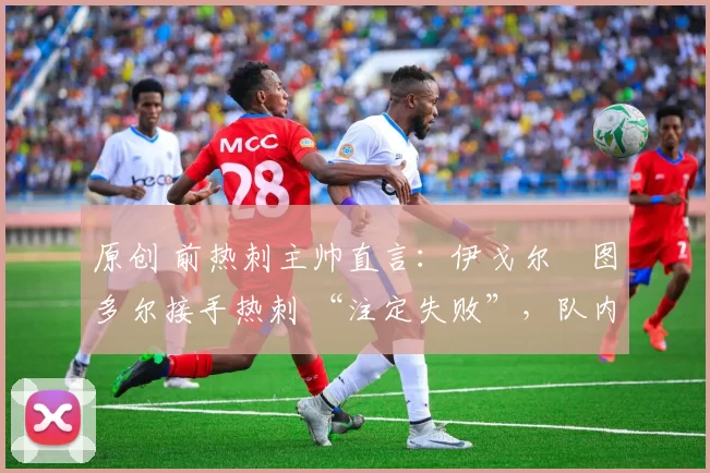 原创 前热刺主帅直言:伊戈尔・图多尔接手热刺 “注定失败”,队内氛围 “ toxic 至极”