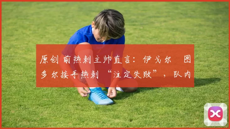 原创 前热刺主帅直言:伊戈尔・图多尔接手热刺 “注定失败”,队内氛围 “ toxic 至极”