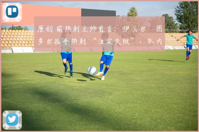原创 前热刺主帅直言:伊戈尔・图多尔接手热刺 “注定失败”,队内氛围 “ toxic 至极”