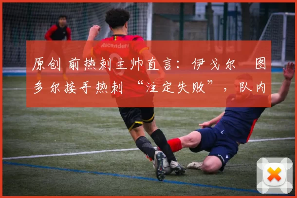 原创 前热刺主帅直言:伊戈尔・图多尔接手热刺 “注定失败”,队内氛围 “ toxic 至极”