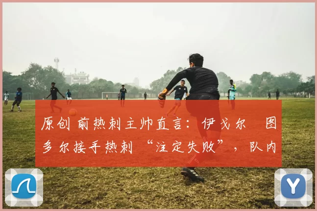 原创 前热刺主帅直言:伊戈尔・图多尔接手热刺 “注定失败”,队内氛围 “ toxic 至极”