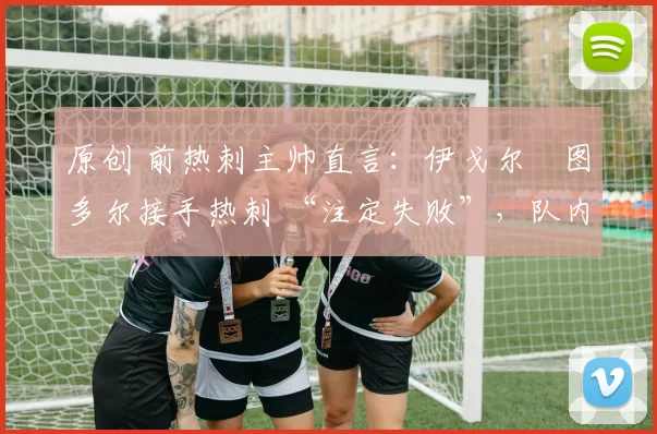 原创 前热刺主帅直言:伊戈尔・图多尔接手热刺 “注定失败”,队内氛围 “ toxic 至极”