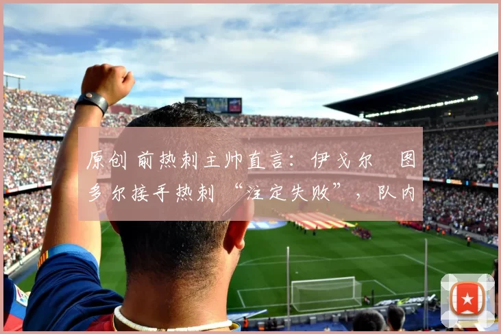 原创 前热刺主帅直言:伊戈尔・图多尔接手热刺 “注定失败”,队内氛围 “ toxic 至极”