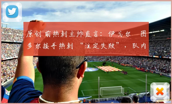 原创 前热刺主帅直言：伊戈尔・图多尔接手热刺 “注定失败”，队内氛围 “ toxic 至极”