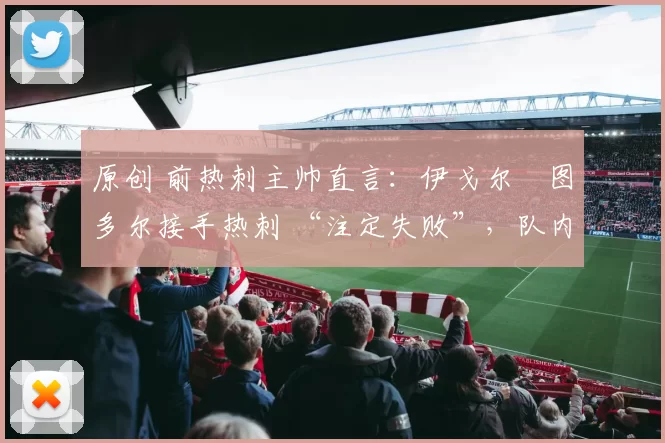 原创 前热刺主帅直言:伊戈尔・图多尔接手热刺 “注定失败”,队内氛围 “ toxic 至极”