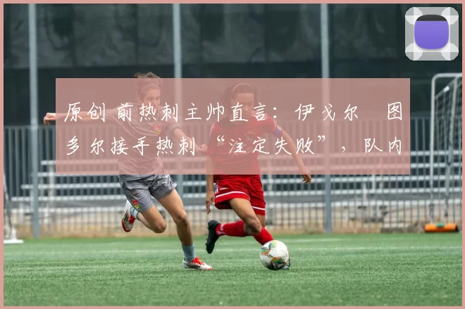 原创 前热刺主帅直言:伊戈尔・图多尔接手热刺 “注定失败”,队内氛围 “ toxic 至极”