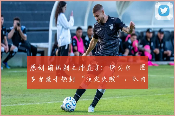 原创 前热刺主帅直言:伊戈尔・图多尔接手热刺 “注定失败”,队内氛围 “ toxic 至极”