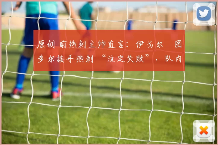 原创 前热刺主帅直言:伊戈尔・图多尔接手热刺 “注定失败”,队内氛围 “ toxic 至极”