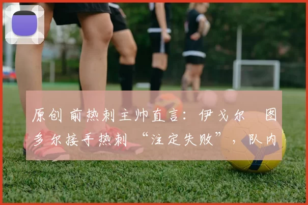 原创 前热刺主帅直言：伊戈尔・图多尔接手热刺 “注定失败”，队内氛围 “ toxic 至极”