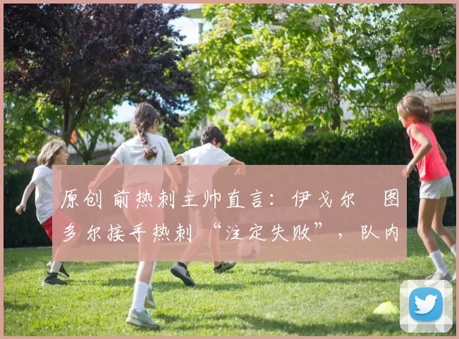 原创 前热刺主帅直言：伊戈尔・图多尔接手热刺 “注定失败”，队内氛围 “ toxic 至极”