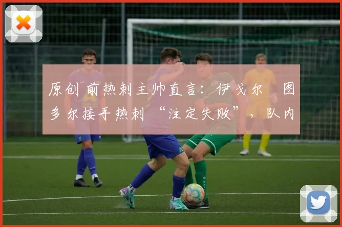 原创 前热刺主帅直言：伊戈尔・图多尔接手热刺 “注定失败”，队内氛围 “ toxic 至极”
