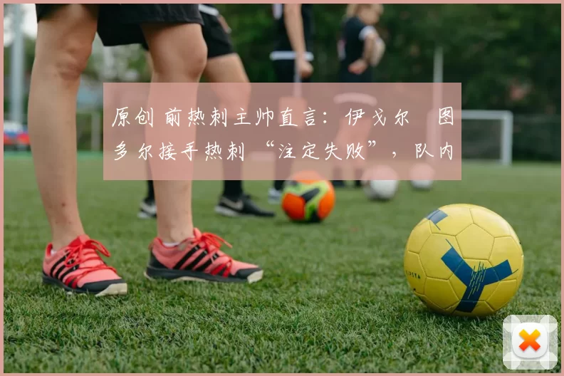 原创 前热刺主帅直言:伊戈尔・图多尔接手热刺 “注定失败”,队内氛围 “ toxic 至极”