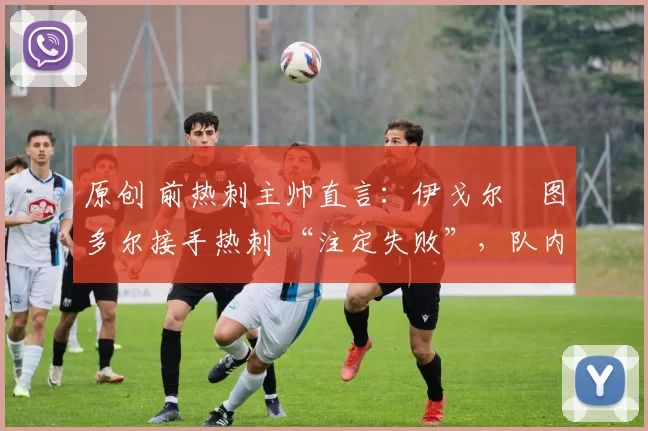 原创 前热刺主帅直言:伊戈尔・图多尔接手热刺 “注定失败”,队内氛围 “ toxic 至极”