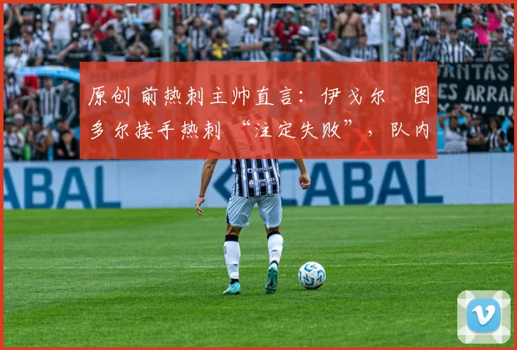 原创 前热刺主帅直言:伊戈尔・图多尔接手热刺 “注定失败”,队内氛围 “ toxic 至极”