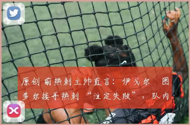 原创 前热刺主帅直言：伊戈尔・图多尔接手热刺 “注定失败”，队内氛围 “ toxic 至极”