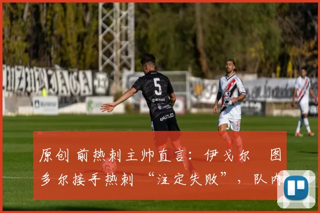 原创 前热刺主帅直言:伊戈尔・图多尔接手热刺 “注定失败”,队内氛围 “ toxic 至极”